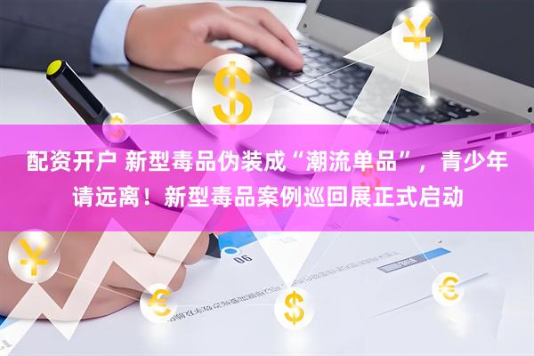 配资开户 新型毒品伪装成“潮流单品”，青少年请远离！新型毒品案例巡回展正式启动