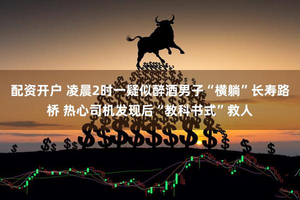 配资开户 凌晨2时一疑似醉酒男子“横躺”长寿路桥 热心司机发现后“教科书式”救人