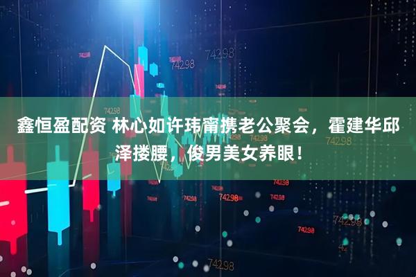 鑫恒盈配资 林心如许玮甯携老公聚会，霍建华邱泽搂腰，俊男美女养眼！
