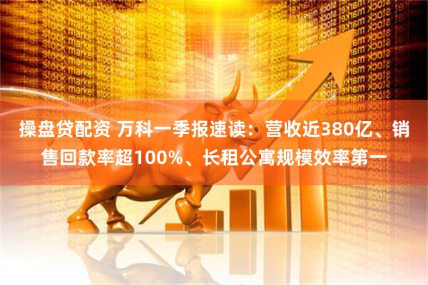 操盘贷配资 万科一季报速读：营收近380亿、销售回款率超100%、长租公寓规模效率第一