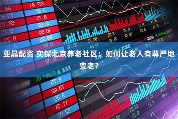 亚晶配资 实探北京养老社区：如何让老人有尊严地变老？