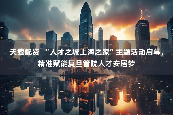 天载配资  “人才之城上海之家”主题活动启幕，精准赋能复旦管院人才安居梦