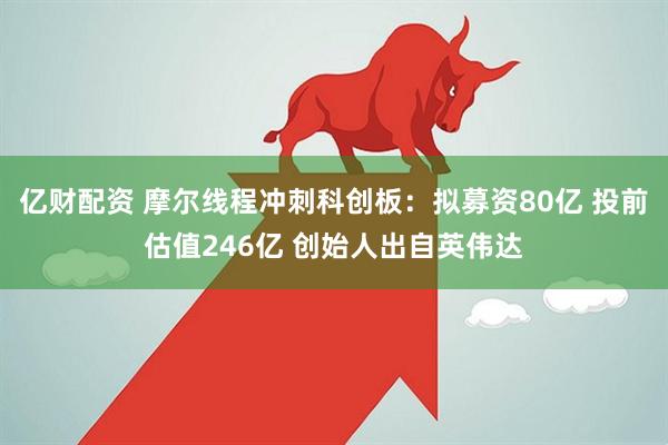 亿财配资 摩尔线程冲刺科创板：拟募资80亿 投前估值246亿 创始人出自英伟达