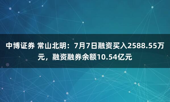 中博证券 常山北明：7月7日融资买入2588.55万元，融资融券余额10.54亿元