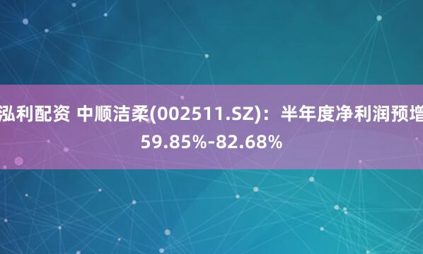 泓利配资 中顺洁柔(002511.SZ)：半年度净利润预增59.85%-82.68%