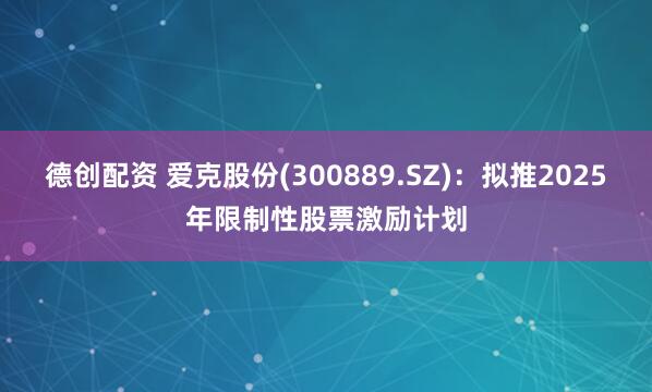 德创配资 爱克股份(300889.SZ)：拟推2025年限制性股票激励计划