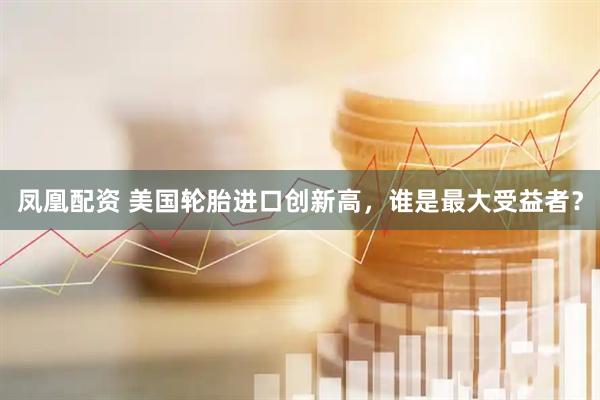 凤凰配资 美国轮胎进口创新高，谁是最大受益者？