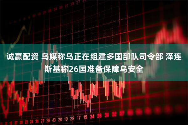 诚赢配资 乌媒称乌正在组建多国部队司令部 泽连斯基称26国准备保障乌安全