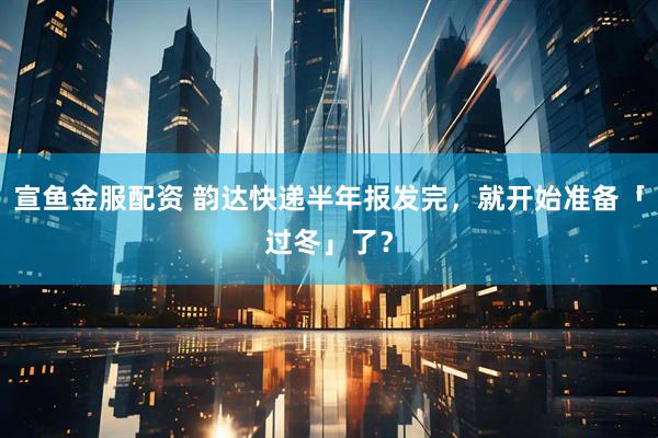 宣鱼金服配资 韵达快递半年报发完，就开始准备「过冬」了？