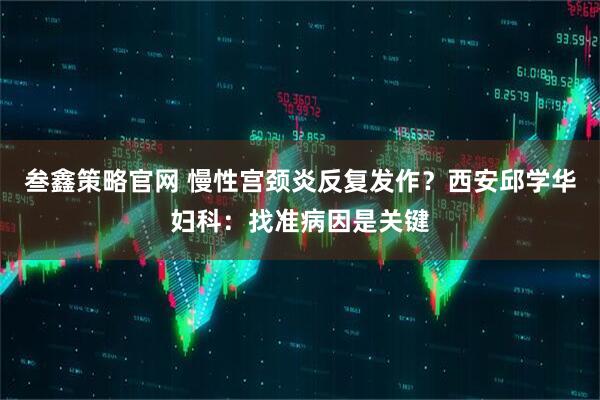 叁鑫策略官网 慢性宫颈炎反复发作？西安邱学华妇科：找准病因是关键