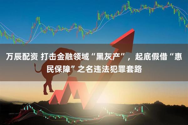 万辰配资 打击金融领域“黑灰产”，起底假借“惠民保障”之名违法犯罪套路