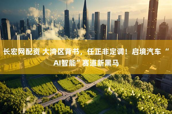 长宏网配资 大湾区背书，任正非定调！启境汽车 “AI智能”赛道新黑马