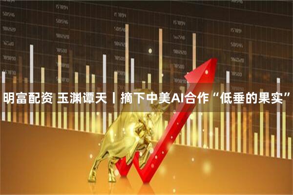 明富配资 玉渊谭天丨摘下中美AI合作“低垂的果实”